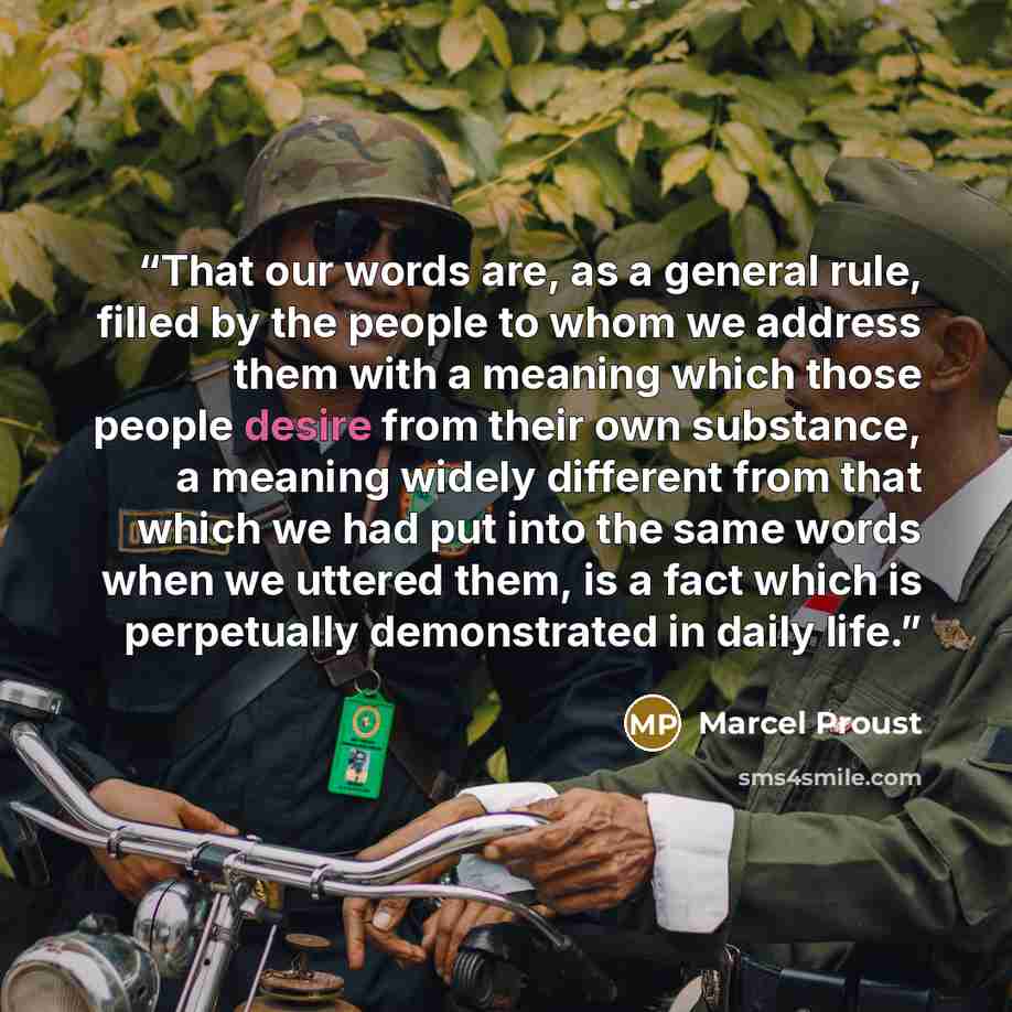 “That our words are, as a general rule, filled by the people to whom we address them with a meaning which those people desire from their own substance, a meaning widely different from that which we had put into the same words when we uttered them, is a fact which is perpetually demonstrated in…” quote by Marcel Proust