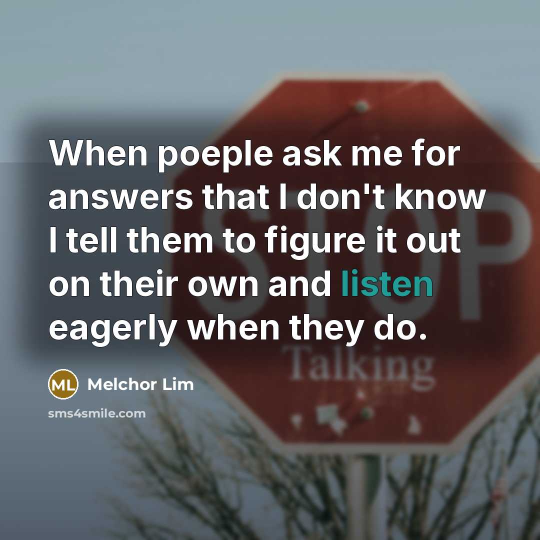 “When poeple ask me for answers that I don't know I tell them to figure it out on their own and listen eagerly when they do.” quote by Melchor Lim