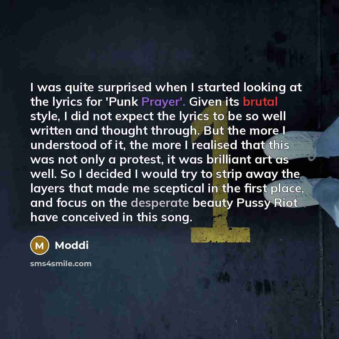 “I was quite surprised when I started looking at the lyrics for 'Punk Prayer'. Given its brutal style, I did not expect the lyrics to be so well written and thought through. But the more I understood of it, the more I realised that this was not only a protest, it was brilliant art as well. So I…” quote by Moddi