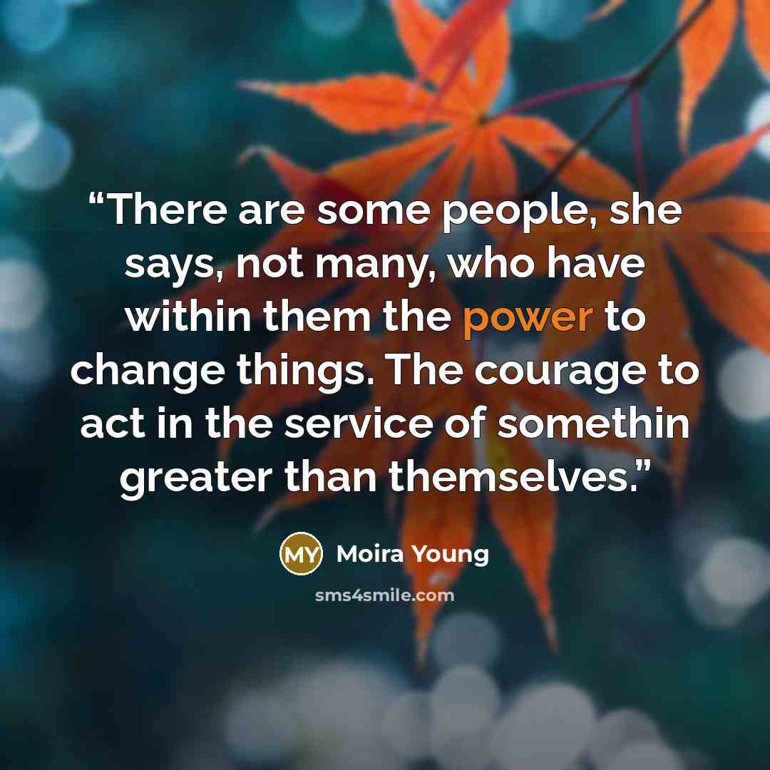 “There are some people, she says, not many, who have within them the power to change things. The courage to act in the service of somethin greater than themselves.” quote by Moira Young