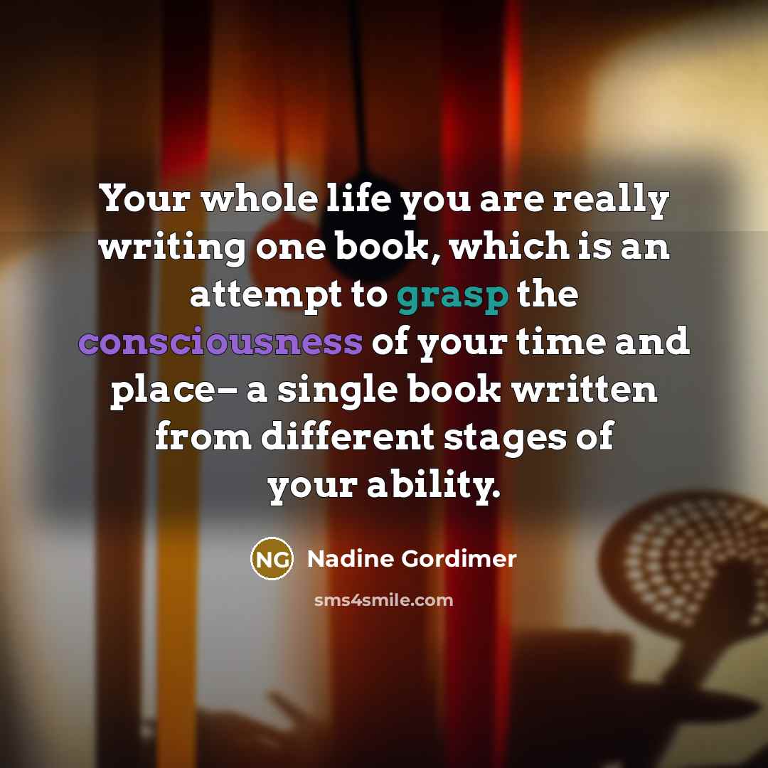 “Your whole life you are really writing one book, which is an attempt to grasp the consciousness of your time and place– a single book written from different stages of your ability.” quote by Nadine Gordimer