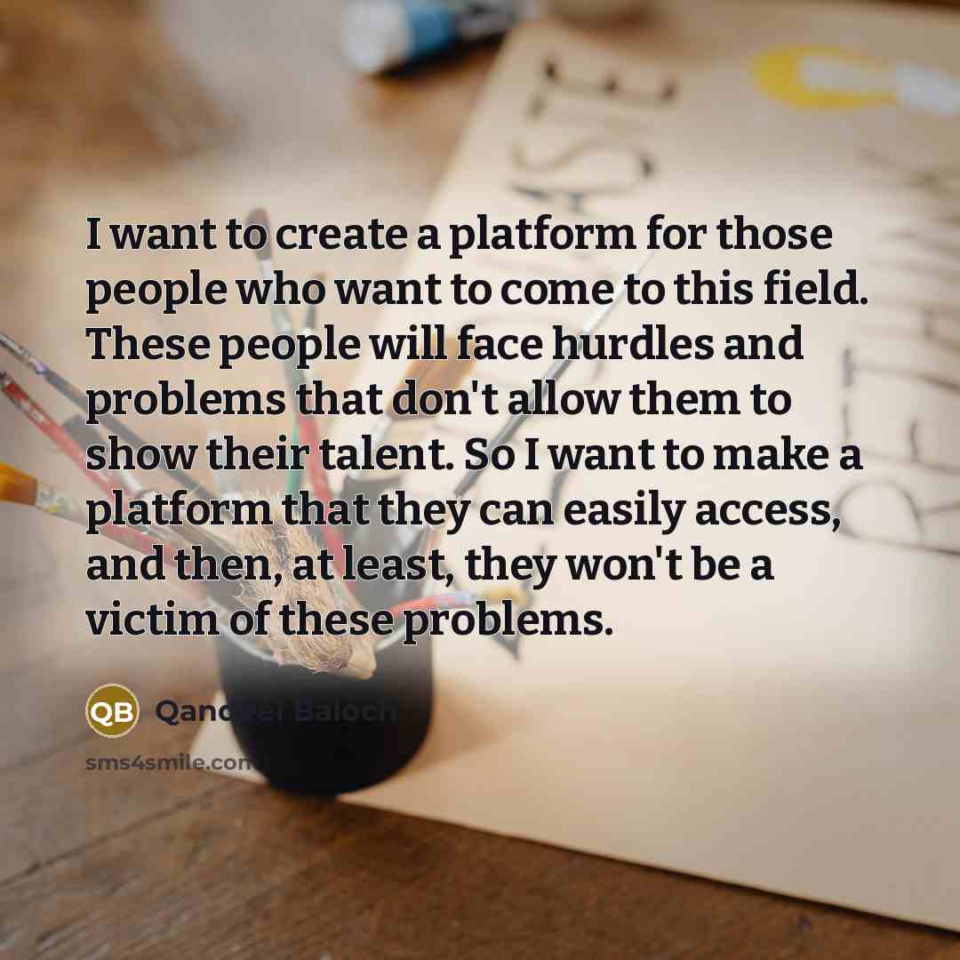 “I want to create a platform for those people who want to come to this field. These people will face hurdles and problems that don't allow them to show their talent. So I want to make a platform that they can easily access, and then, at least, they won't be a victim of these problems.” quote by Qandeel Baloch