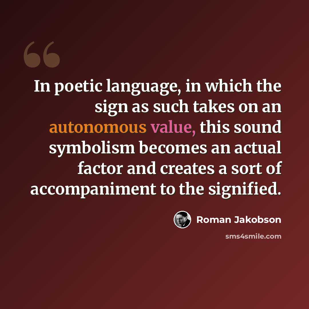“In poetic language, in which the sign as such takes on an autonomous value, this sound symbolism becomes an actual factor and creates a sort of accompaniment to the signified.” quote by Roman Jakobson