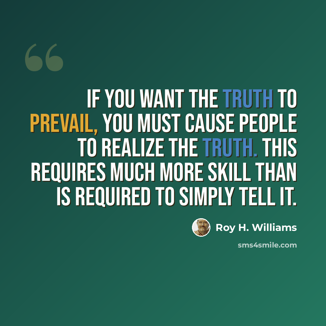 “If you want the truth to prevail, you must cause people to realize the truth. This requires much more skill than is required to simply tell it.” quote by Roy H. Williams