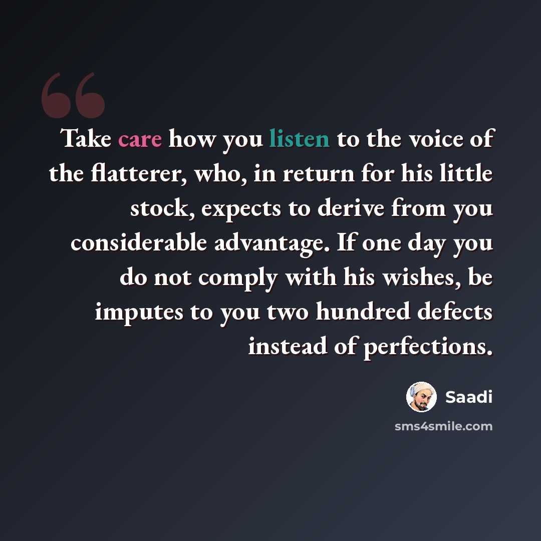“Take care how you listen to the voice of the flatterer, who, in return for his little stock, expects to derive from you considerable advantage. If one day you do not comply with his wishes, be imputes to you two hundred defects instead of perfections.” quote by Saadi