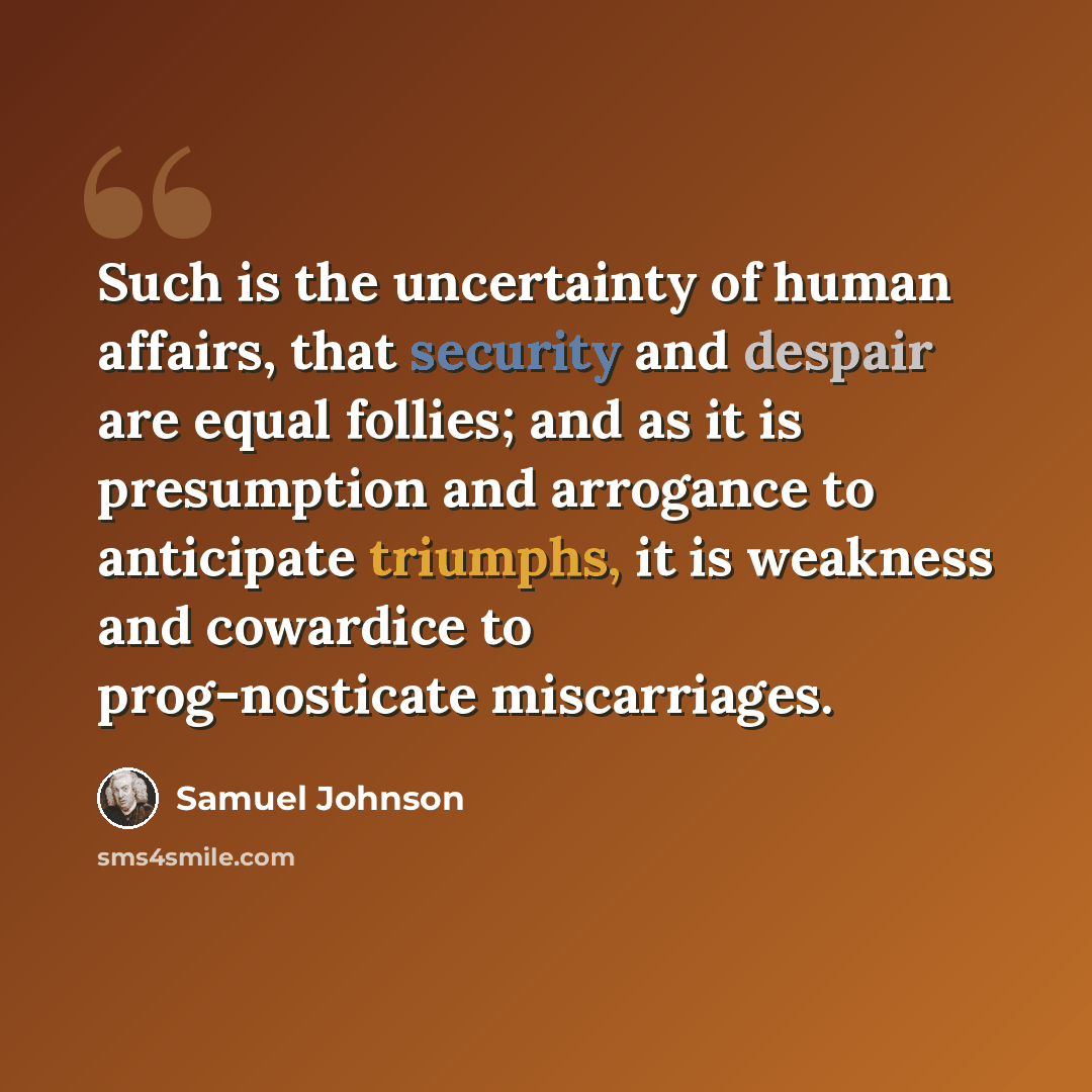 “Such is the uncertainty of human affairs, that security and despair are equal follies; and as it is presumption and arrogance to anticipate triumphs, it is weakness and cowardice to prog-nosticate miscarriages.” quote by Samuel Johnson