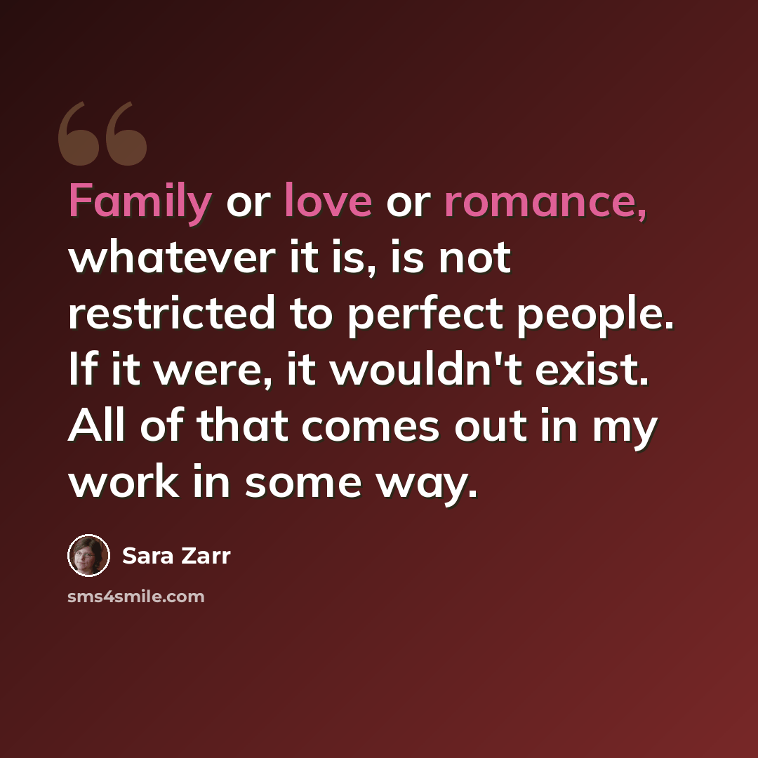 “Family or love or romance, whatever it is, is not restricted to perfect people. If it were, it wouldn't exist. All of that comes out in my work in some way.” quote by Sara Zarr