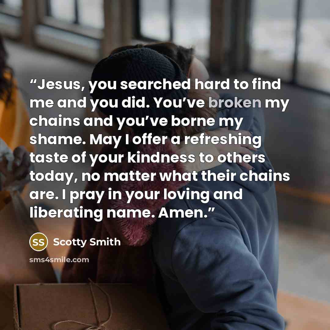 “Jesus, you searched hard to find me and you did. You’ve broken my chains and you’ve borne my shame. May I offer a refreshing taste of your kindness to others today, no matter what their chains are. I pray in your loving and liberating name. Amen.” quote by Scotty Smith