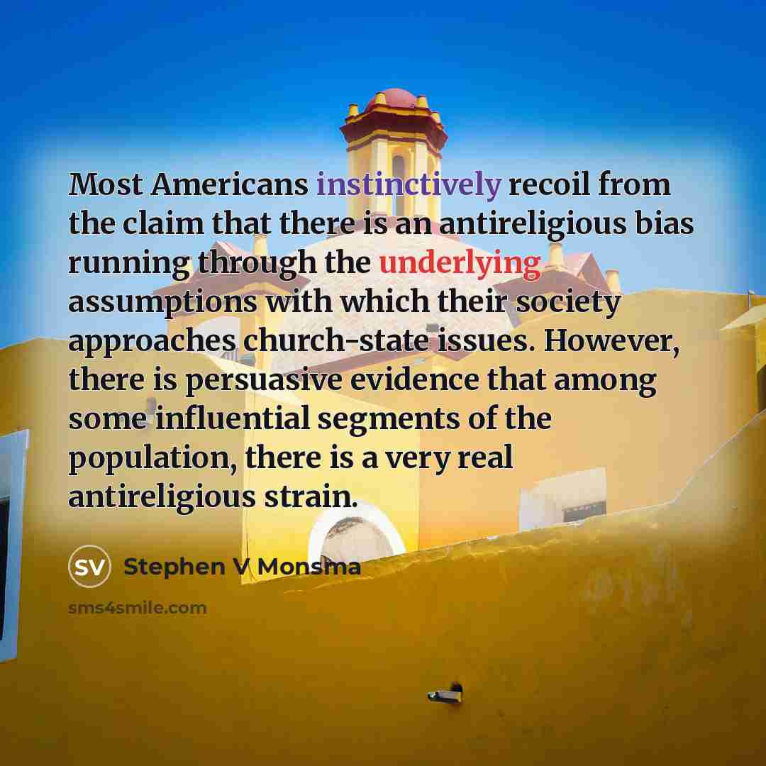 “Most Americans instinctively recoil from the claim that there is an antireligious bias running through the underlying assumptions with which their society approaches church-state issues. However, there is persuasive evidence that among some influential segments of the population, there is a very…” quote by Stephen V Monsma