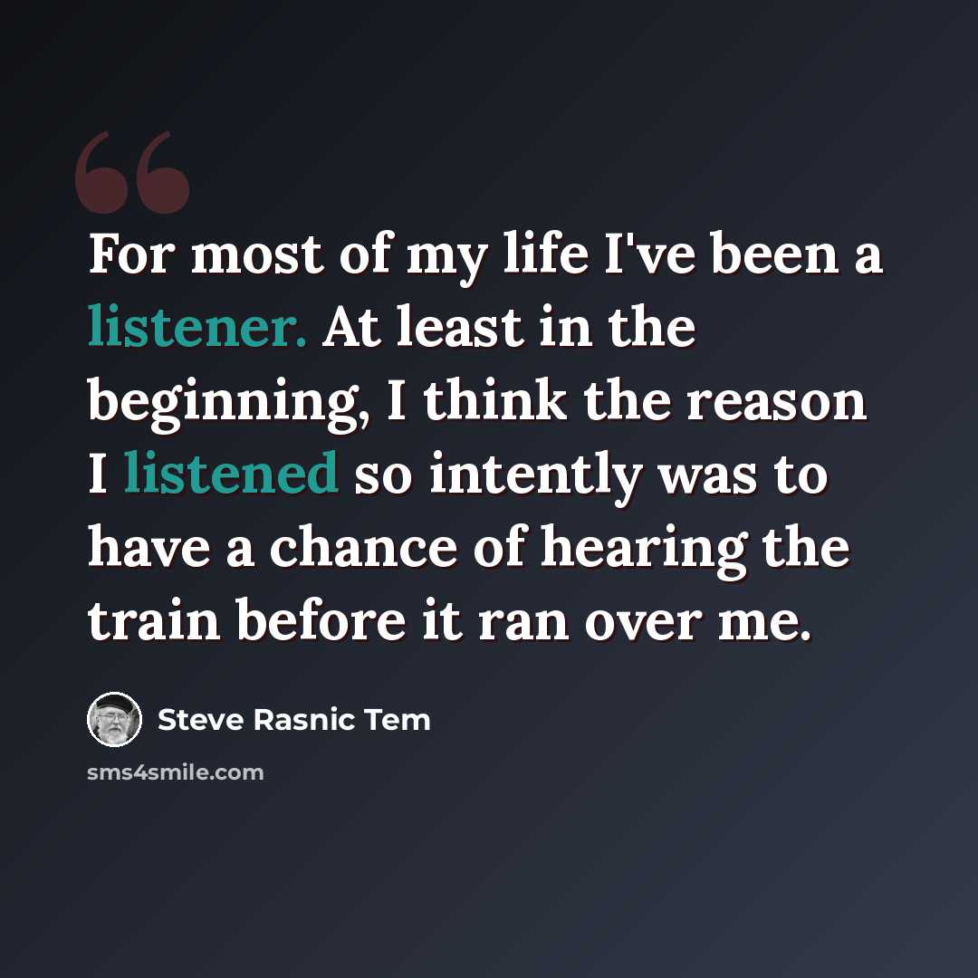 “For most of my life I've been a listener. At least in the beginning, I think the reason I listened so intently was to have a chance of hearing the train before it ran over me.” quote by Steve Rasnic Tem