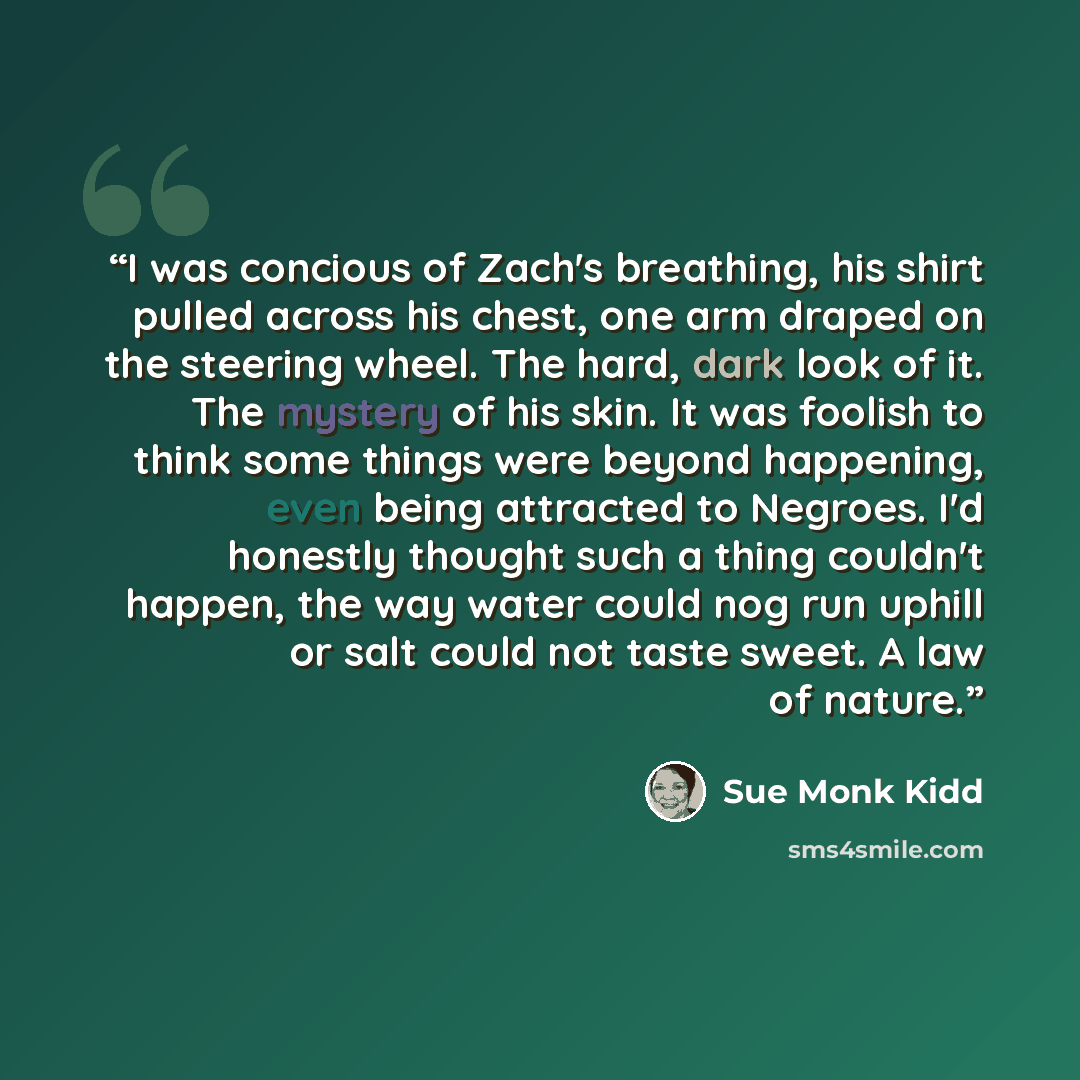 “I was concious of Zach's breathing, his shirt pulled across his chest, one arm draped on the steering wheel. The hard, dark look of it. The mystery of his skin. It was foolish to think some things were beyond happening, even being attracted to Negroes. I'd honestly thought such a thing couldn't…” quote by Sue Monk Kidd