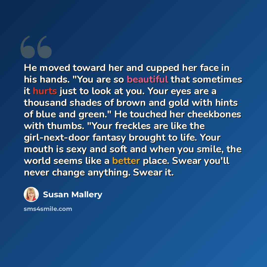 “He moved toward her and cupped her face in his hands. "You are so beautiful that sometimes it hurts just to look at you. Your eyes are a thousand shades of brown and gold with hints of blue and green." He touched her cheekbones with thumbs. "Your freckles are like the girl-next-door fantasy…” quote by Susan Mallery