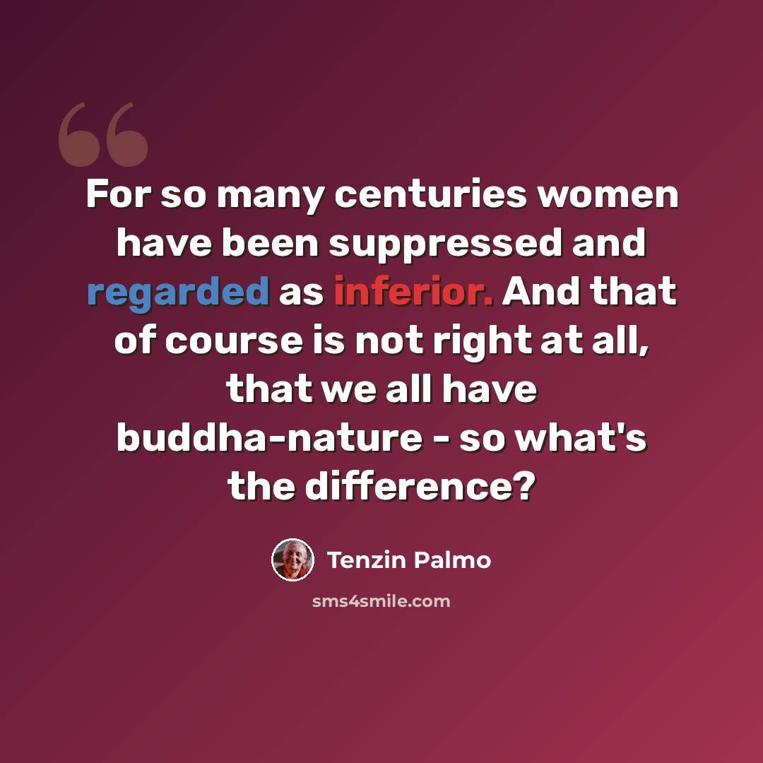 “For so many centuries women have been suppressed and regarded as inferior. And that of course is not right at all, that we all have buddha-nature - so what's the difference?” quote by Tenzin Palmo