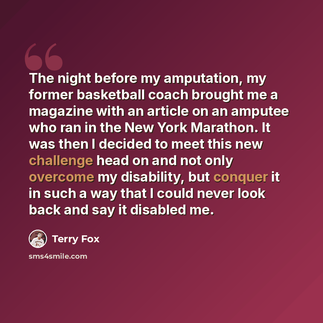 “The night before my amputation, my former basketball coach brought me a magazine with an article on an amputee who ran in the New York Marathon. It was then I decided to meet this new challenge head on and not only overcome my disability, but conquer it in such a way that I could never look back…” quote by Terry Fox