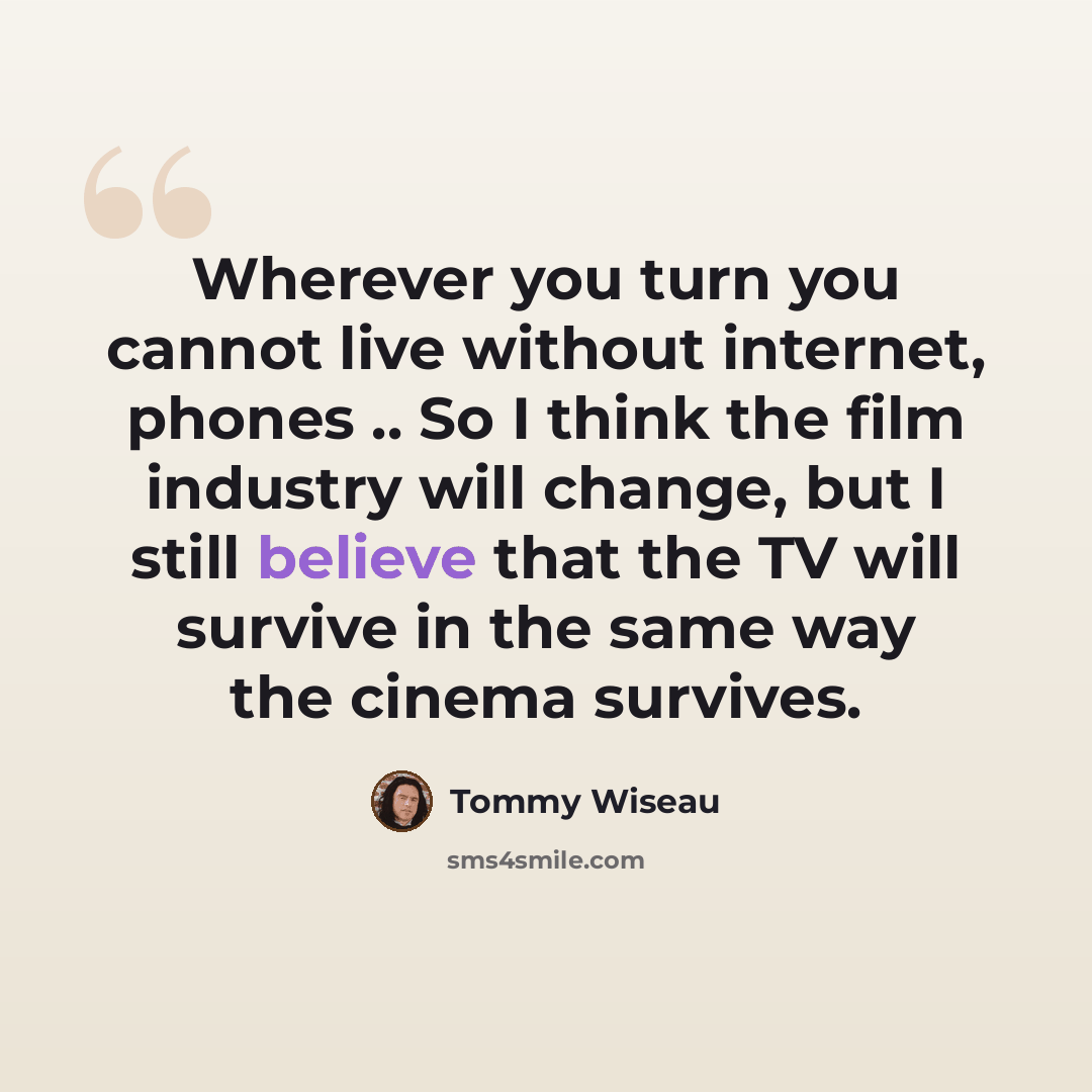 “Wherever you turn you cannot live without internet, phones .. So I think the film industry will change, but I still believe that the TV will survive in the same way the cinema survives.” quote by Tommy Wiseau