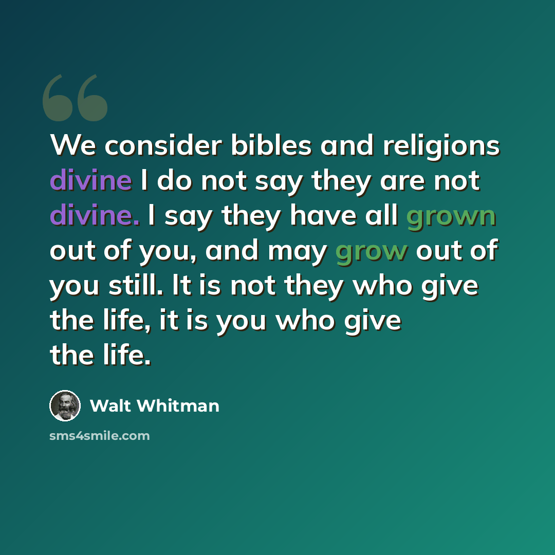 “We consider bibles and religions divine I do not say they are not divine. I say they have all grown out of you, and may grow out of you still. It is not they who give the life, it is you who give the life.” quote by Walt Whitman