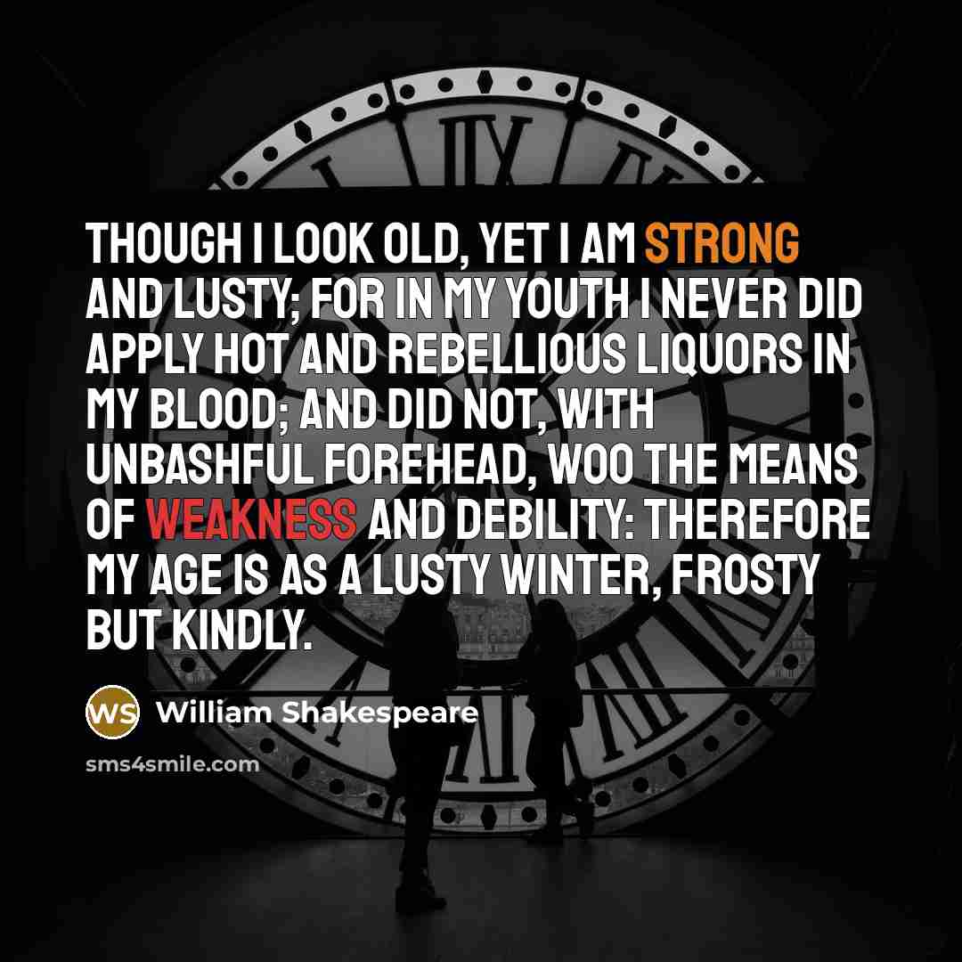 “Though I look old, yet I am strong and lusty; for in my youth I never did apply hot and rebellious liquors in my blood; and did not, with unbashful forehead, woo the means of weakness and debility: therefore my age is as a lusty winter, frosty but kindly.” quote by William Shakespeare