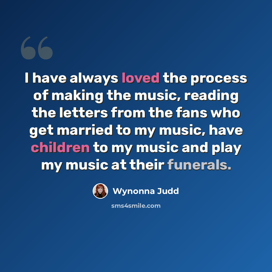 “I have always loved the process of making the music, reading the letters from the fans who get married to my music, have children to my music and play my music at their funerals.” quote by Wynonna Judd