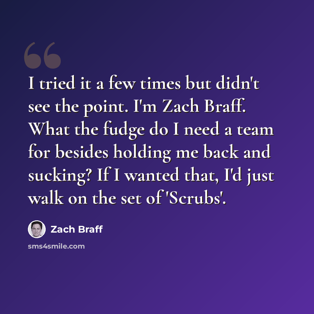 “I tried it a few times but didn't see the point. I'm Zach Braff. What the fudge do I need a team for besides holding me back and sucking? If I wanted that, I'd just walk on the set of 'Scrubs'.” quote by Zach Braff