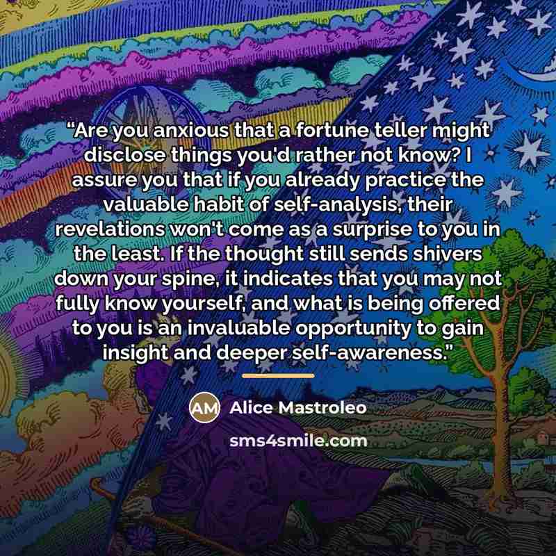 “Are you anxious that a fortune teller might disclose things you'd rather not know? I assure you that if you already practice the valuable habit of self-analysis, their revelations won't come as a surprise to you in the least. If the thought still sends shivers down your spine, it indicates that…” quote by Alice Mastroleo