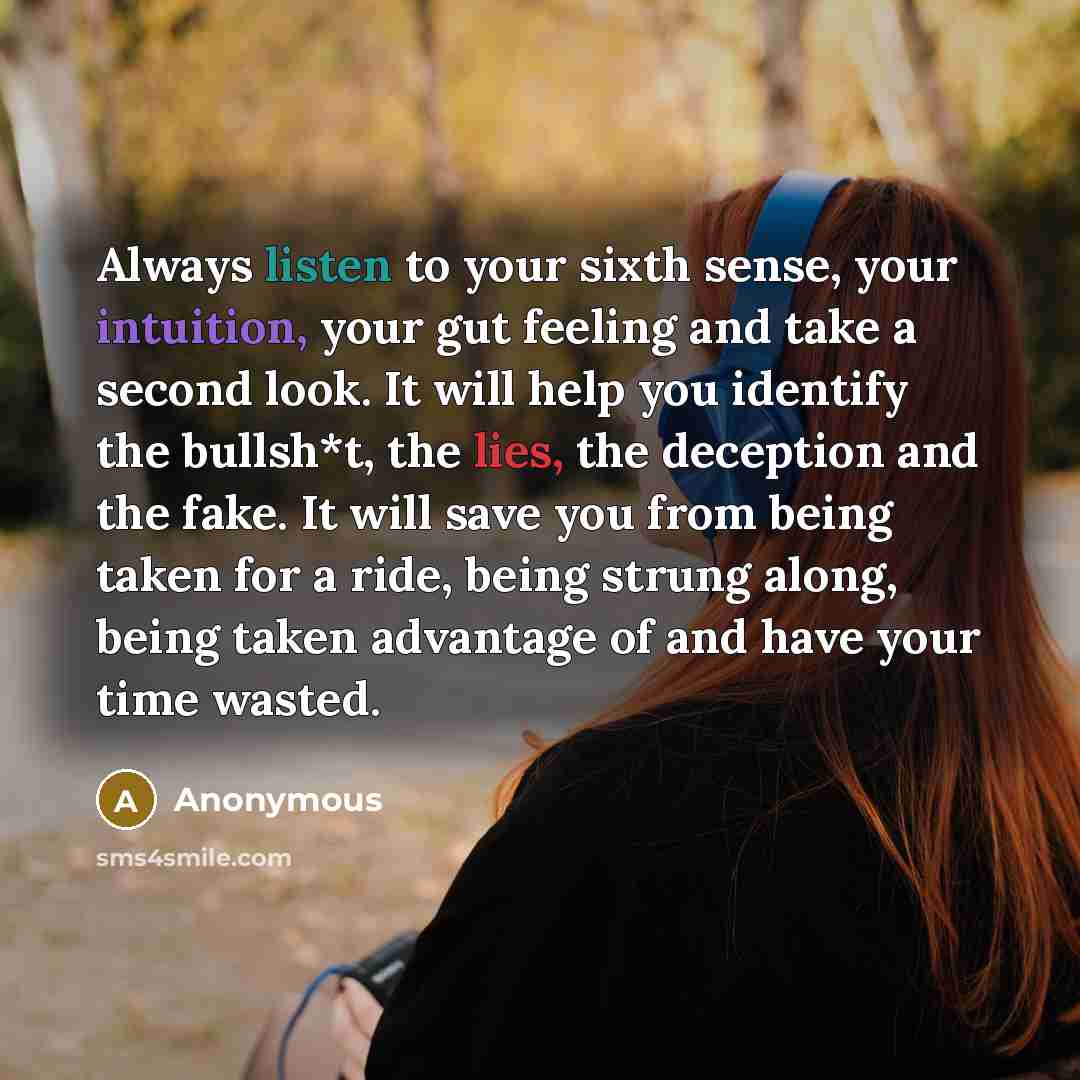 “Always listen to your sixth sense, your intuition, your gut feeling and take a second look. It will help you identify the bullsh*t, the lies, the deception and the fake. It will save you from being taken for a ride, being strung along, being taken advantage of and have your time wasted.” quote by Anonymous