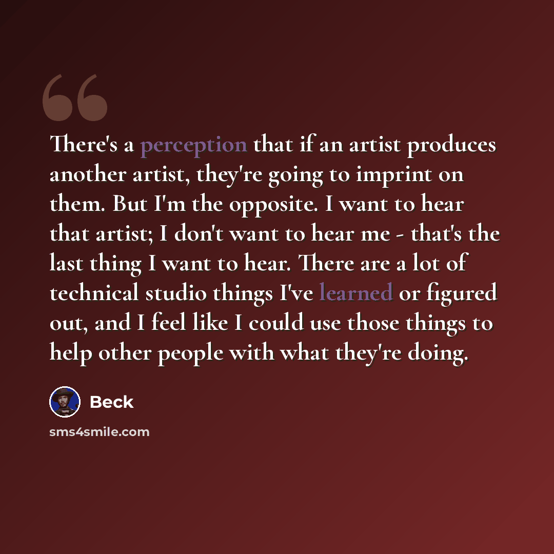 “There's a perception that if an artist produces another artist, they're going to imprint on them. But I'm the opposite. I want to hear that artist; I don't want to hear me - that's the last thing I want to hear. There are a lot of technical studio things I've learned or figured out, and I feel…” quote by Beck