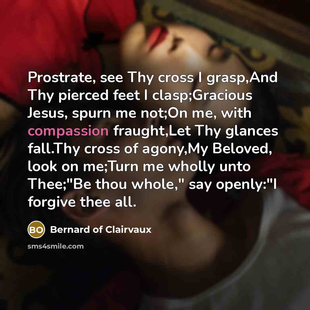 “Prostrate, see Thy cross I grasp,And Thy pierced feet I clasp;Gracious Jesus, spurn me not;On me, with compassion fraught,Let Thy glances fall.Thy cross of agony,My Beloved, look on me;Turn me wholly unto Thee;"Be thou whole," say openly:"I forgive thee all.” quote by Bernard of Clairvaux