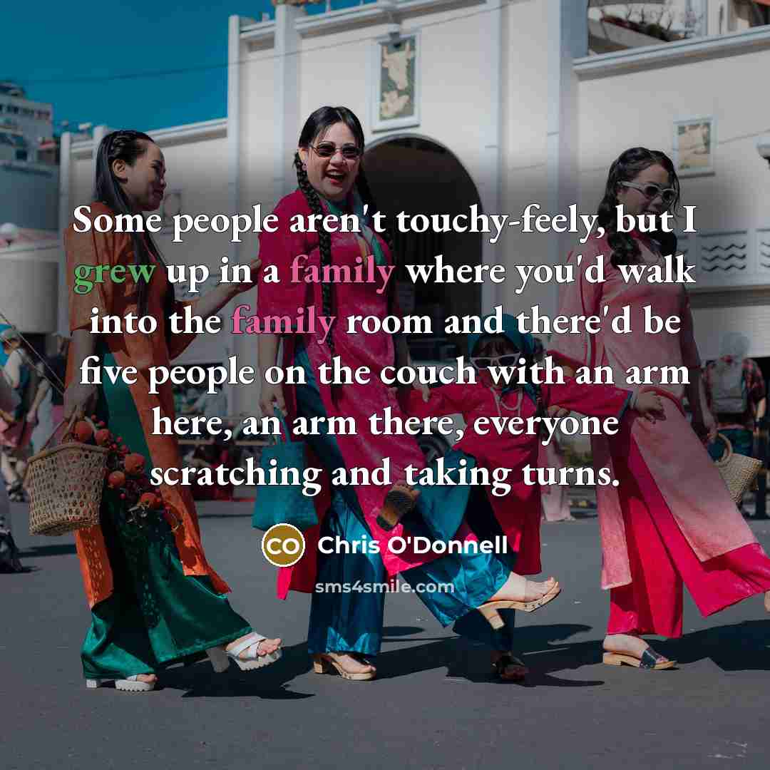 “Some people aren't touchy-feely, but I grew up in a family where you'd walk into the family room and there'd be five people on the couch with an arm here, an arm there, everyone scratching and taking turns.” quote by Chris O'Donnell