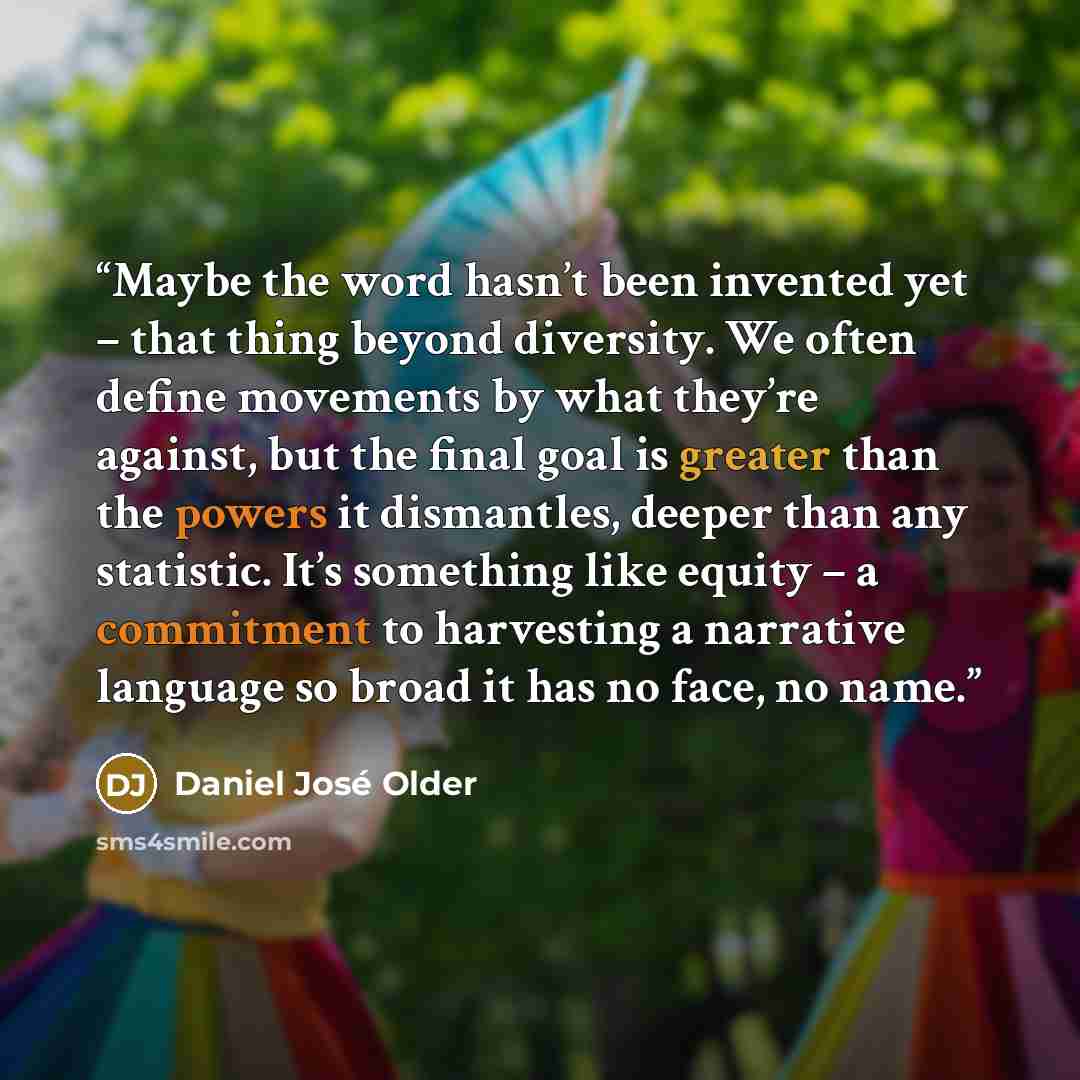 “Maybe the word hasn’t been invented yet – that thing beyond diversity. We often define movements by what they’re against, but the final goal is greater than the powers it dismantles, deeper than any statistic. It’s something like equity – a commitment to harvesting a narrative language so broad it…” quote by Daniel José Older