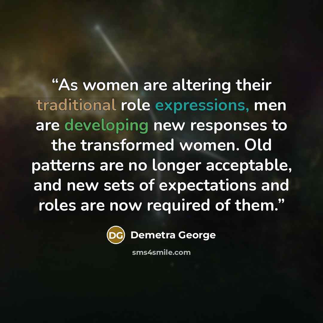 “As women are altering their traditional role expressions, men are developing new responses to the transformed women. Old patterns are no longer acceptable, and new sets of expectations and roles are now required of them.” quote by Demetra George
