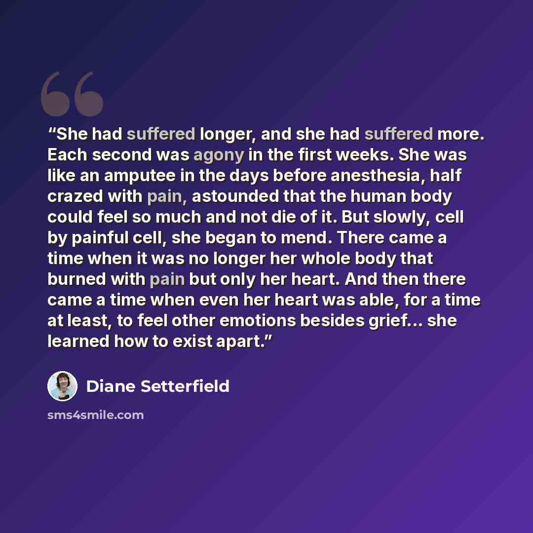 “She had suffered longer, and she had suffered more. Each second was agony in the first weeks. She was like an amputee in the days before anesthesia, half crazed with pain, astounded that the human body could feel so much and not die of it. But slowly, cell by painful cell, she began to mend. There…” quote by Diane Setterfield