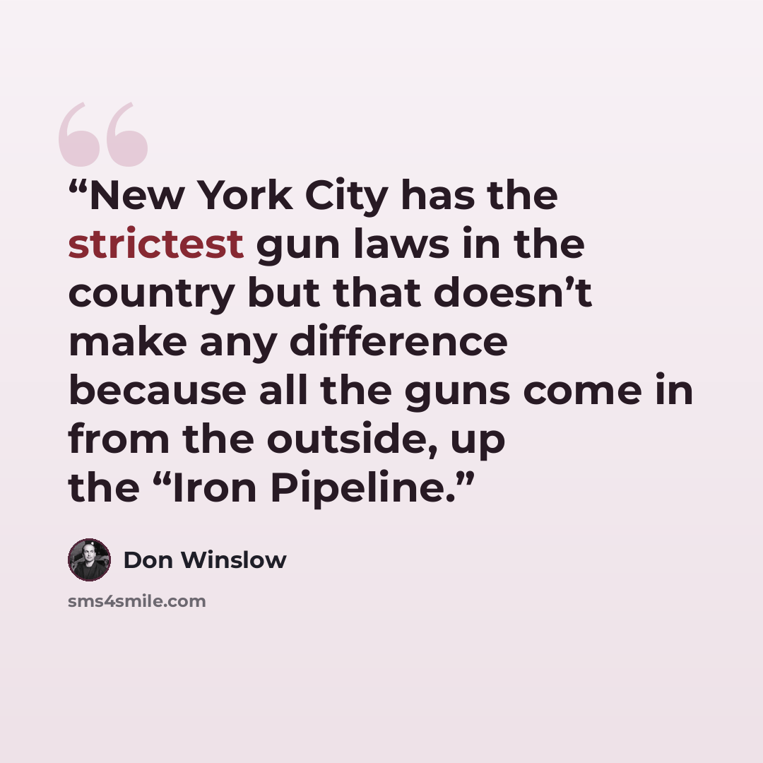“New York City has the strictest gun laws in the country but that doesn’t make any difference because all the guns come in from the outside, up the “Iron Pipeline.” quote by Don Winslow