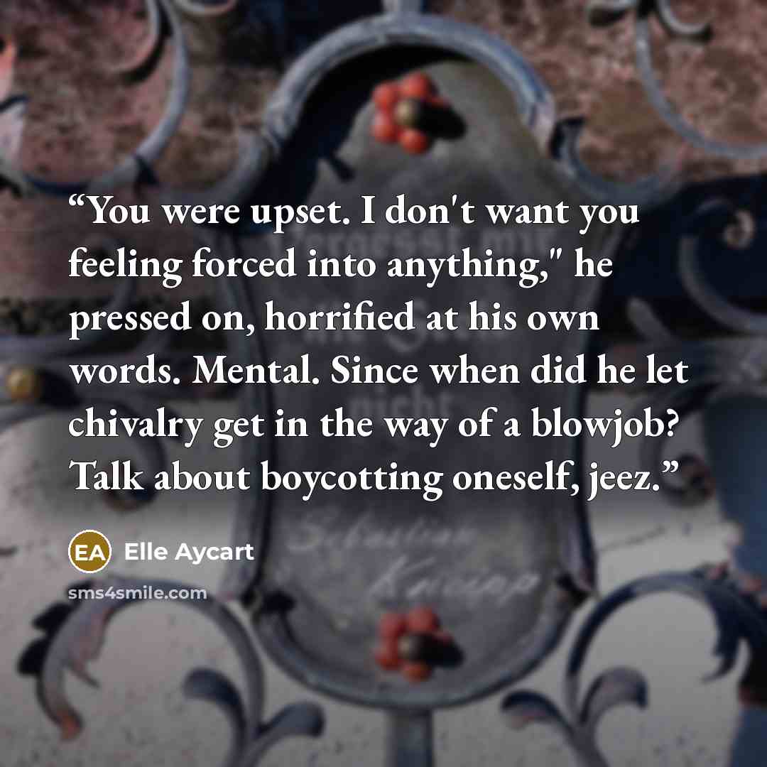 “You were upset. I don't want you feeling forced into anything," he pressed on, horrified at his own words. Mental. Since when did he let chivalry get in the way of a blowjob? Talk about boycotting oneself, jeez.” quote by Elle Aycart