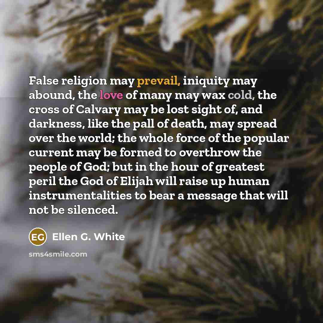 “False religion may prevail, iniquity may abound, the love of many may wax cold, the cross of Calvary may be lost sight of, and darkness, like the pall of death, may spread over the world; the whole force of the popular current may be formed to overthrow the people of God; but in the hour of…” quote by Ellen G. White