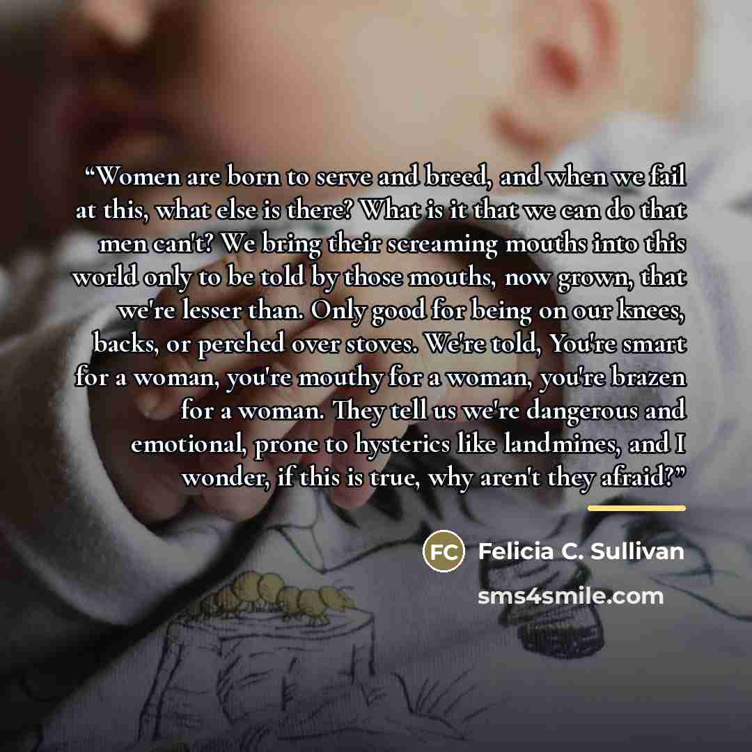 “Women are born to serve and breed, and when we fail at this, what else is there? What is it that we can do that men can't? We bring their screaming mouths into this world only to be told by those mouths, now grown, that we're lesser than. Only good for being on our knees, backs, or perched over…” quote by Felicia C. Sullivan