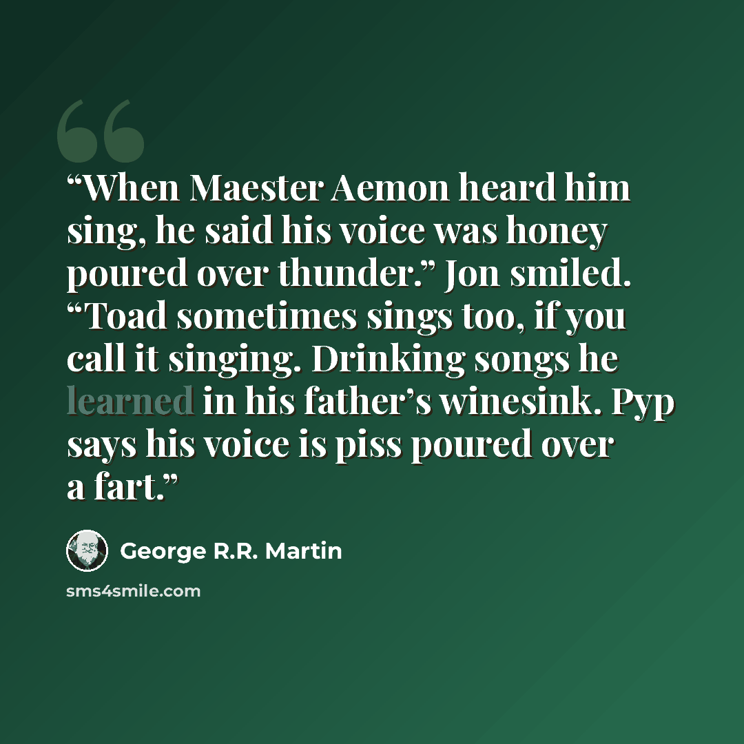 “When Maester Aemon heard him sing, he said his voice was honey poured over thunder.” Jon smiled. “Toad sometimes sings too, if you call it singing. Drinking songs he learned in his father’s winesink. Pyp says his voice is piss poured over a fart.” quote by George R.R. Martin