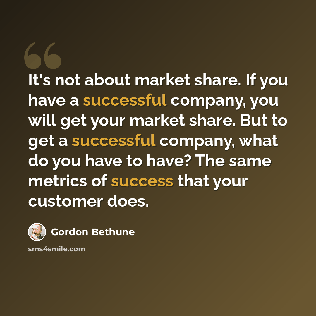 “It's not about market share. If you have a successful company, you will get your market share. But to get a successful company, what do you have to have? The same metrics of success that your customer does.” quote by Gordon Bethune