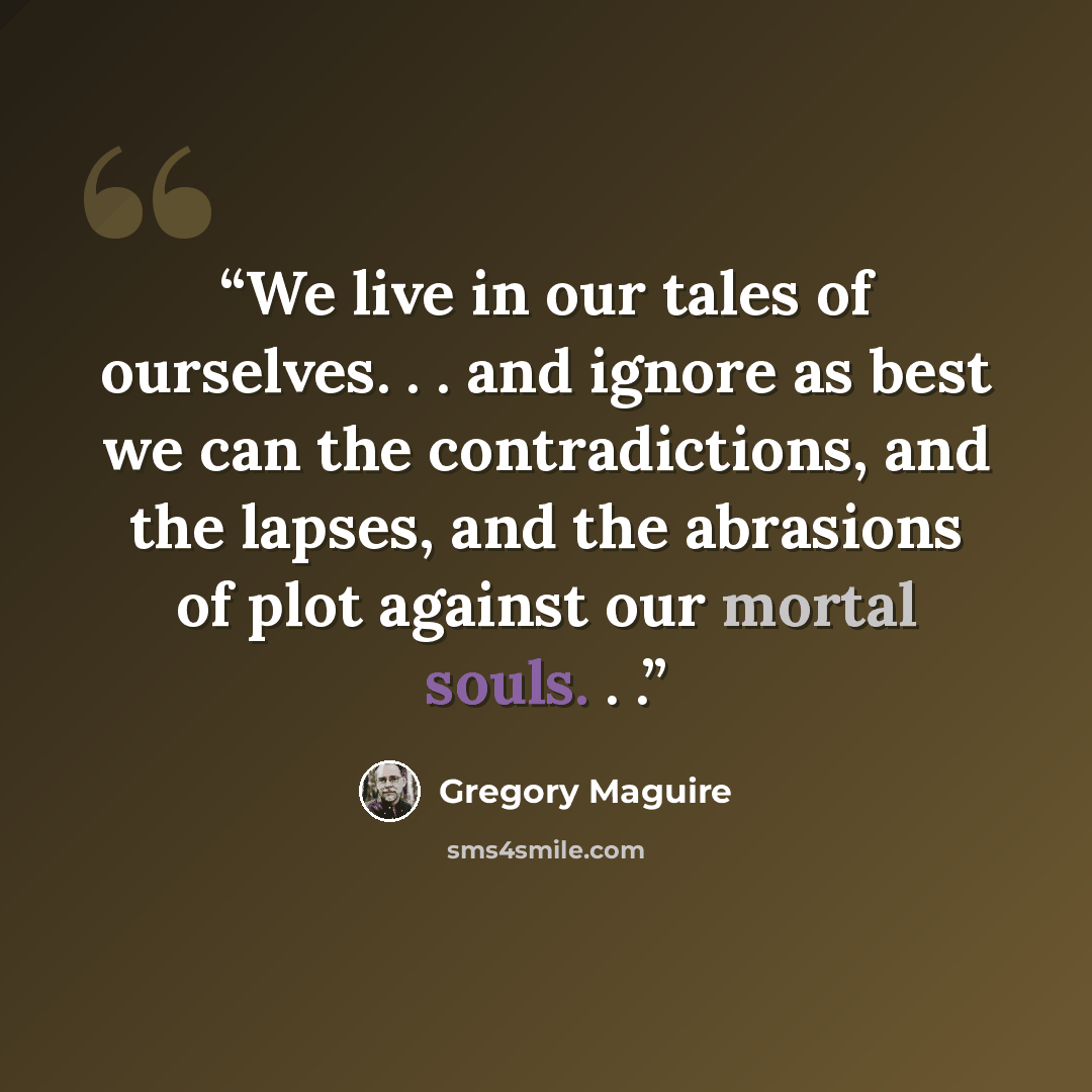 “We live in our tales of ourselves. . . and ignore as best we can the contradictions, and the lapses, and the abrasions of plot against our mortal souls. . .” quote by Gregory Maguire