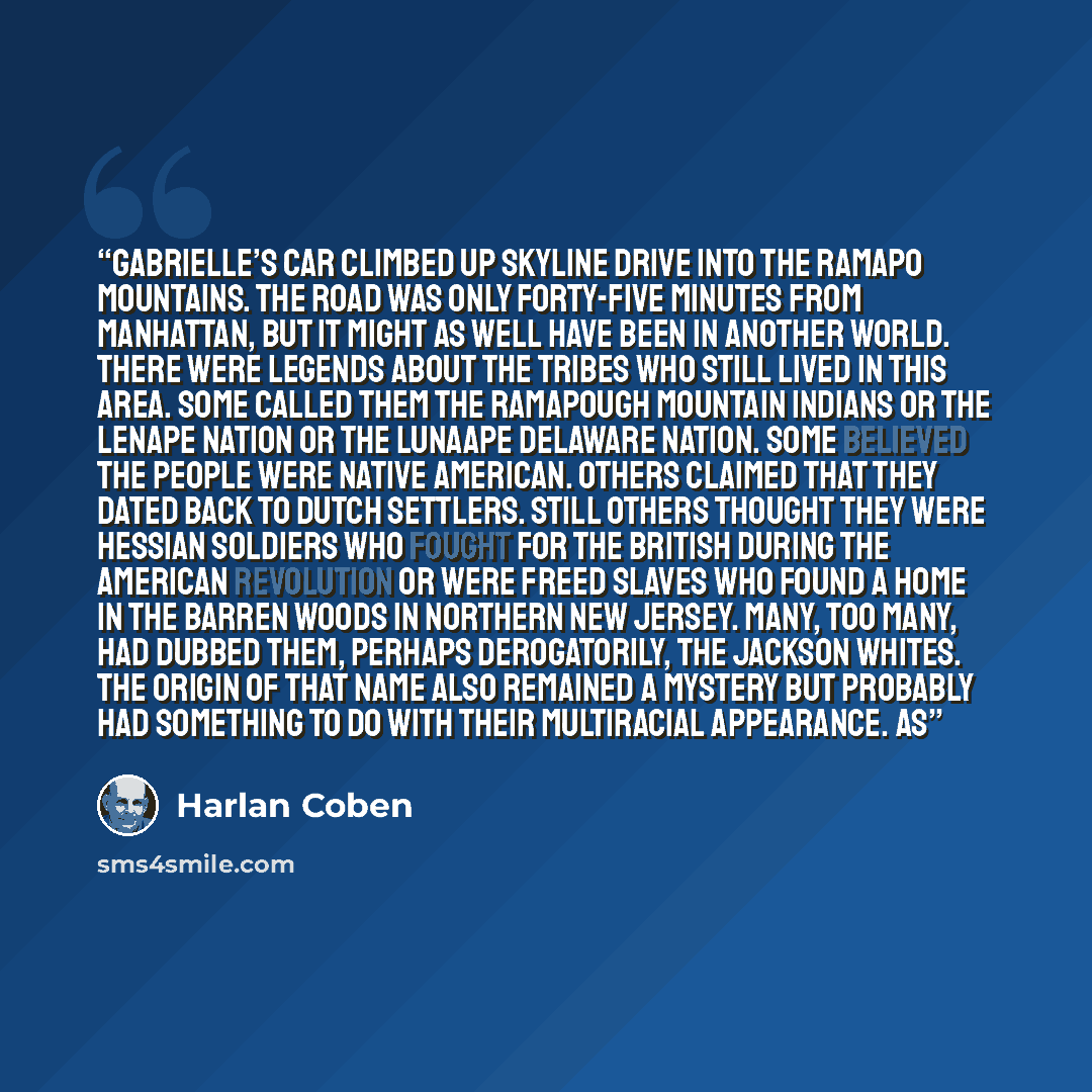 “Gabrielle’s car climbed up Skyline Drive into the Ramapo Mountains. The road was only forty-five minutes from Manhattan, but it might as well have been in another world. There were legends about the tribes who still lived in this area. Some called them the Ramapough Mountain Indians or the Lenape…” quote by Harlan Coben