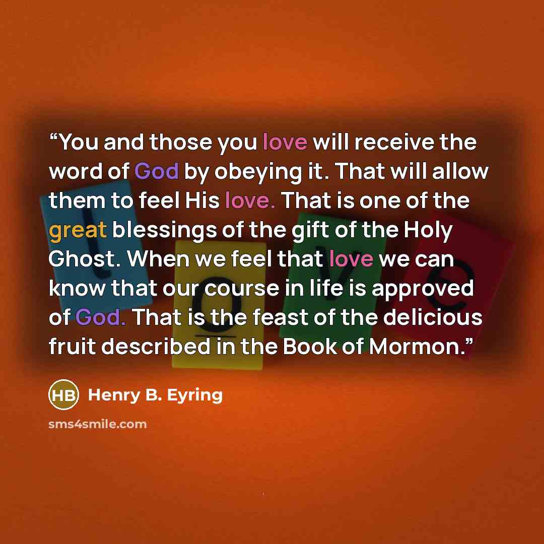 “You and those you love will receive the word of God by obeying it. That will allow them to feel His love. That is one of the great blessings of the gift of the Holy Ghost. When we feel that love we can know that our course in life is approved of God. That is the feast of the delicious fruit…” quote by Henry B. Eyring