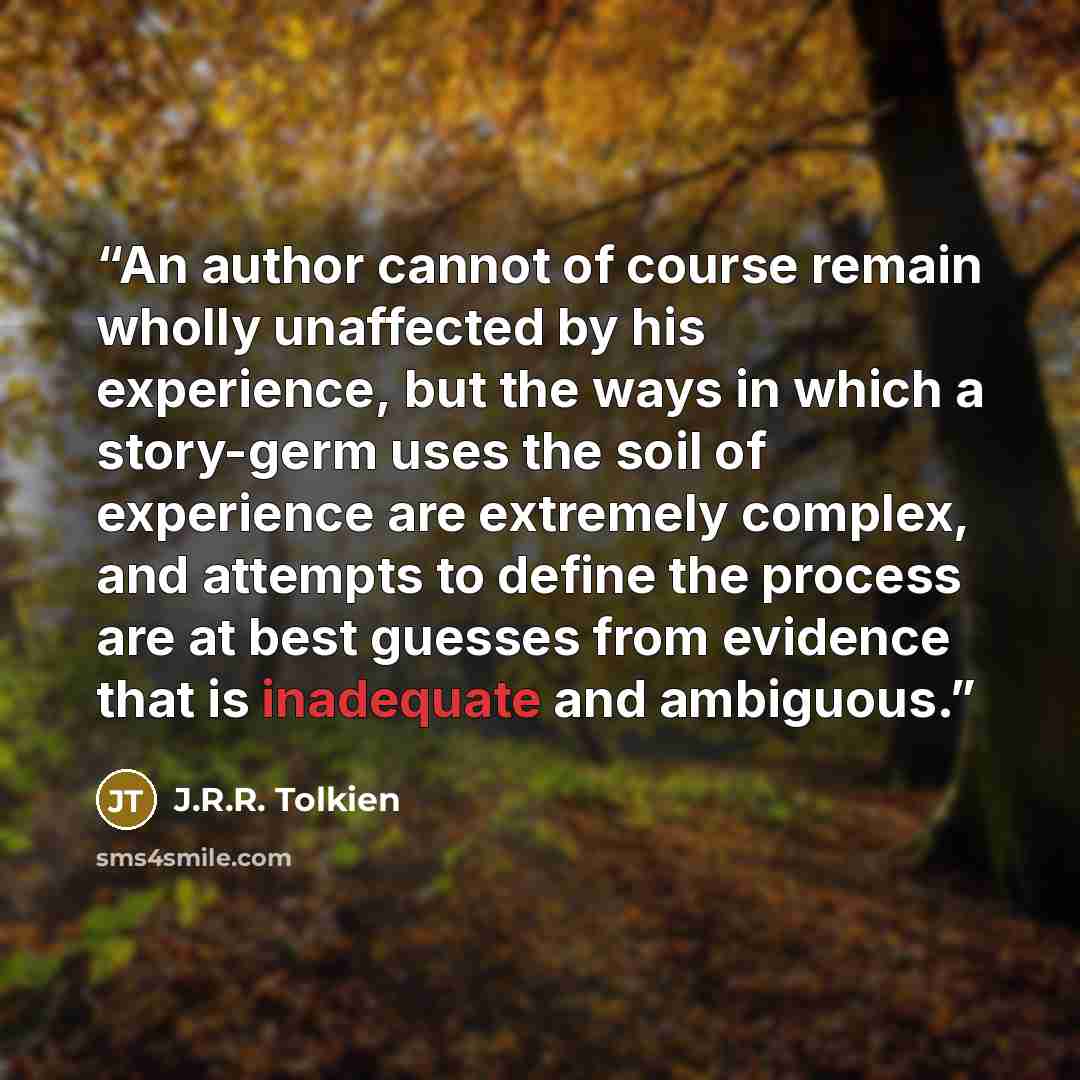 “An author cannot of course remain wholly unaffected by his experience, but the ways in which a story-germ uses the soil of experience are extremely complex, and attempts to define the process are at best guesses from evidence that is inadequate and ambiguous.” quote by J.R.R. Tolkien