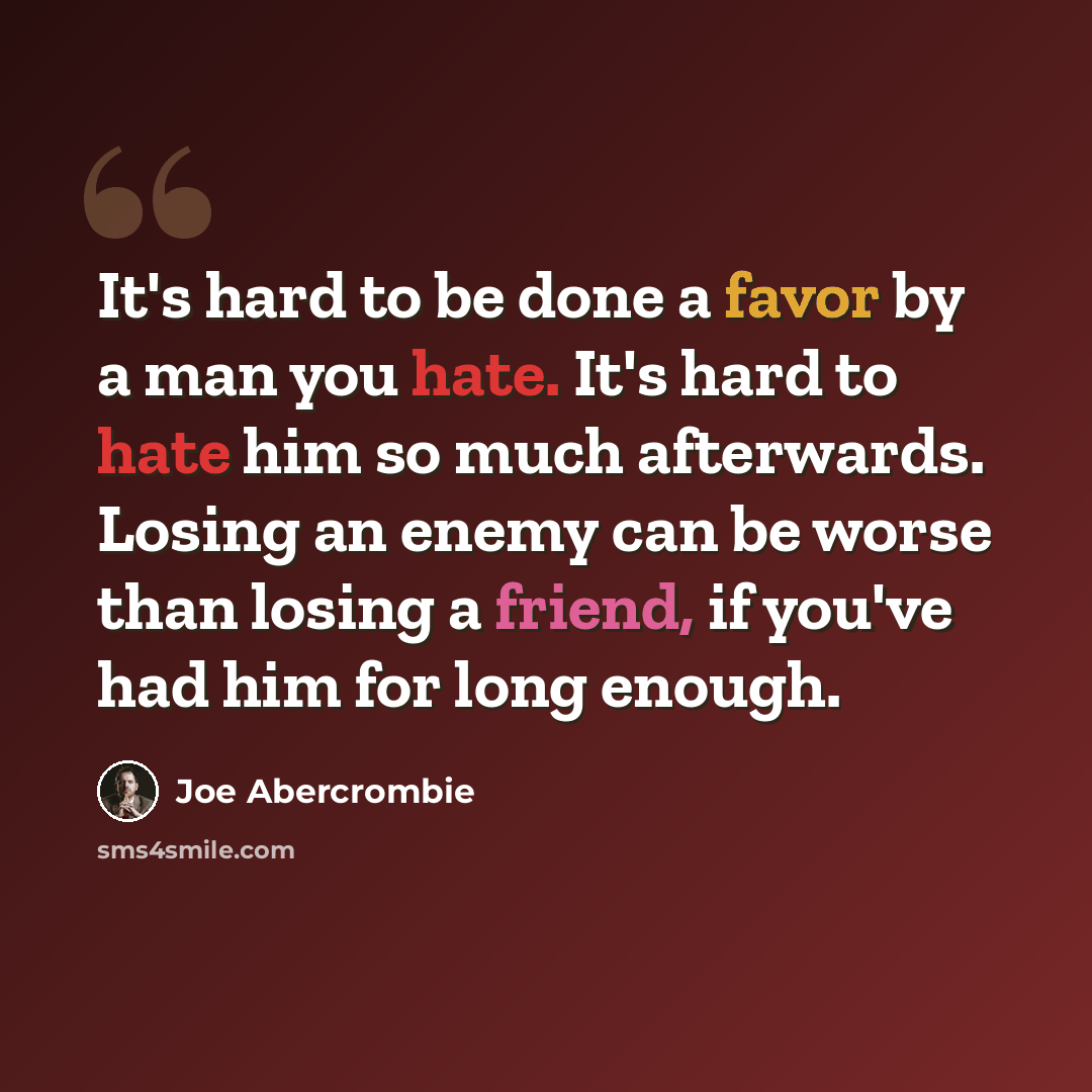 “It's hard to be done a favor by a man you hate. It's hard to hate him so much afterwards. Losing an enemy can be worse than losing a friend, if you've had him for long enough.” quote by Joe Abercrombie
