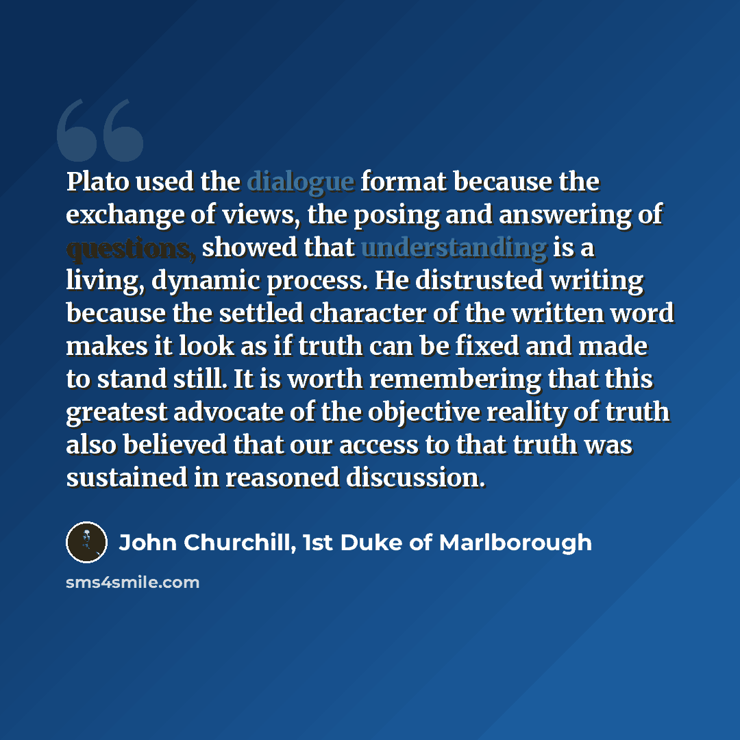 “Plato used the dialogue format because the exchange of views, the posing and answering of questions, showed that understanding is a living, dynamic process. He distrusted writing because the settled character of the written word makes it look as if truth can be fixed and made to stand still. It is…” quote by John Churchill, 1st Duke of Marlborough