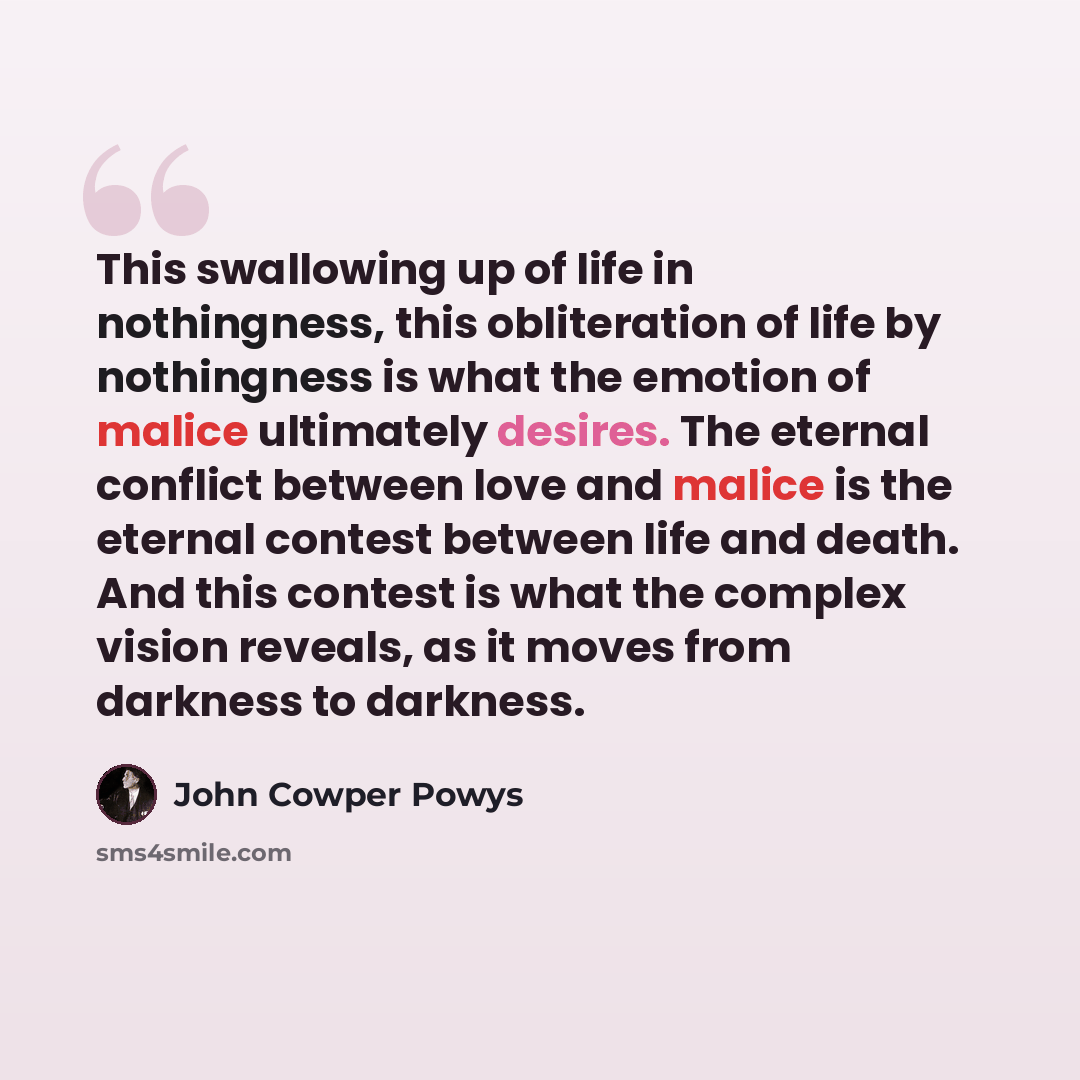 “This swallowing up of life in nothingness, this obliteration of life by nothingness is what the emotion of malice ultimately desires. The eternal conflict between love and malice is the eternal contest between life and death. And this contest is what the complex vision reveals, as it moves from…” quote by John Cowper Powys