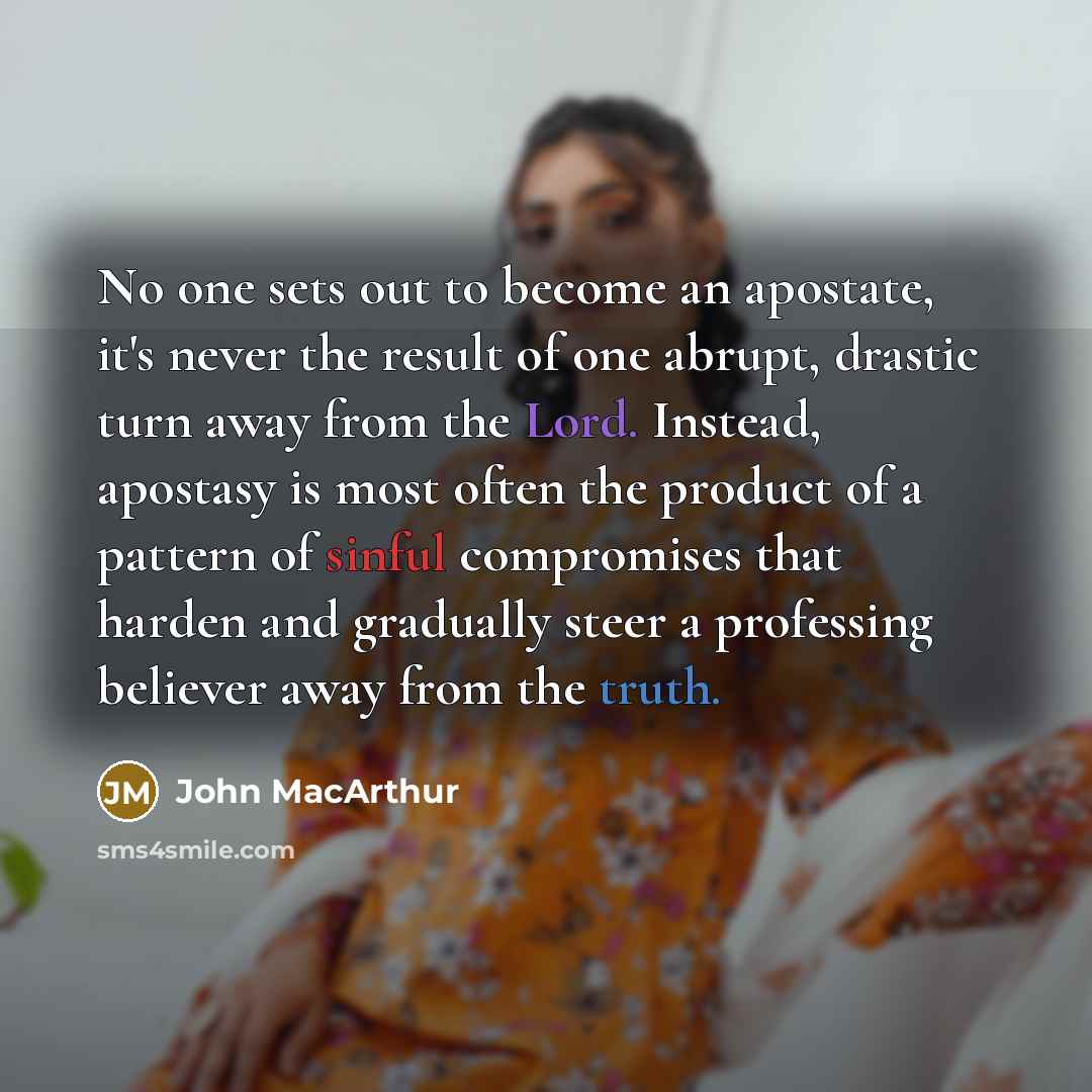 “No one sets out to become an apostate, it's never the result of one abrupt, drastic turn away from the Lord. Instead, apostasy is most often the product of a pattern of sinful compromises that harden and gradually steer a professing believer away from the truth.” quote by John Macarthur