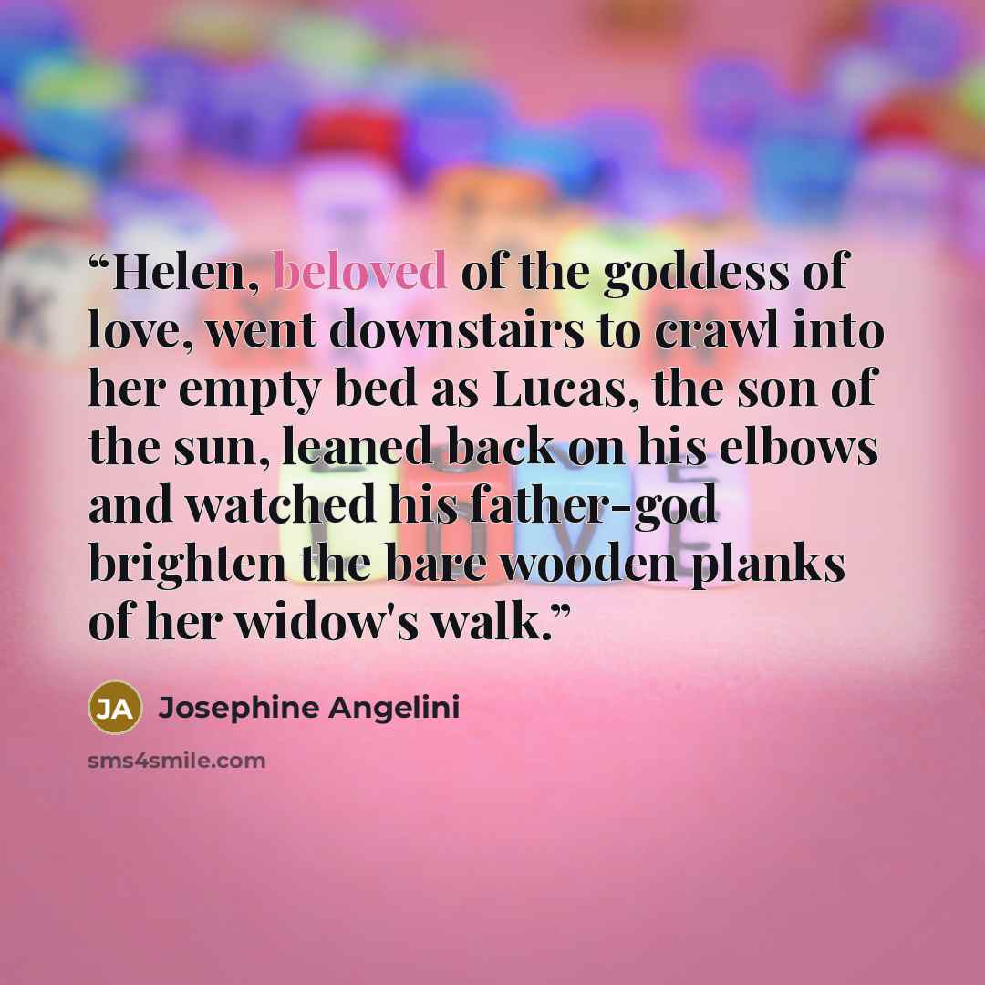 “Helen, beloved of the goddess of love, went downstairs to crawl into her empty bed as Lucas, the son of the sun, leaned back on his elbows and watched his father-god brighten the bare wooden planks of her widow's walk.” quote by Josephine Angelini