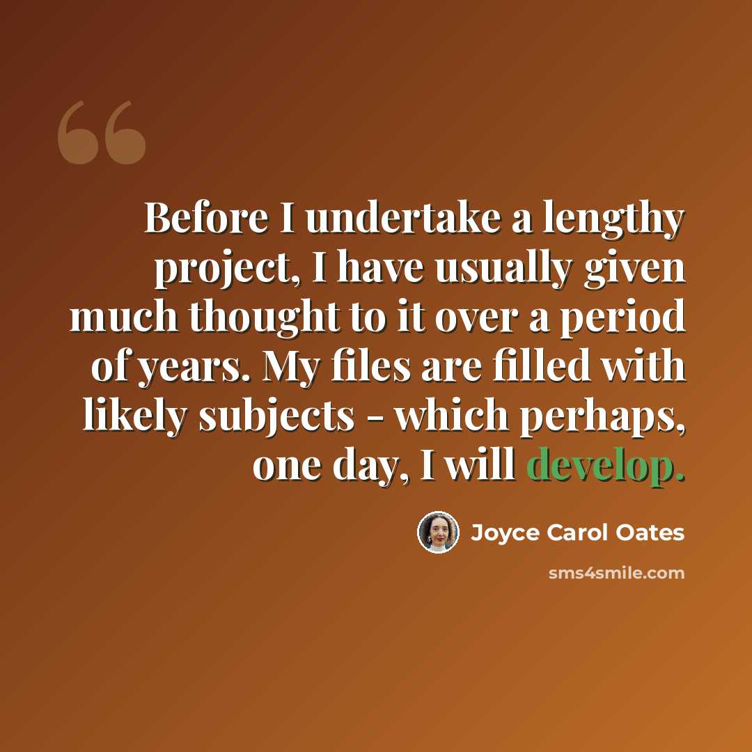“Before I undertake a lengthy project, I have usually given much thought to it over a period of years. My files are filled with likely subjects - which perhaps, one day, I will develop.” quote by Joyce Carol Oates