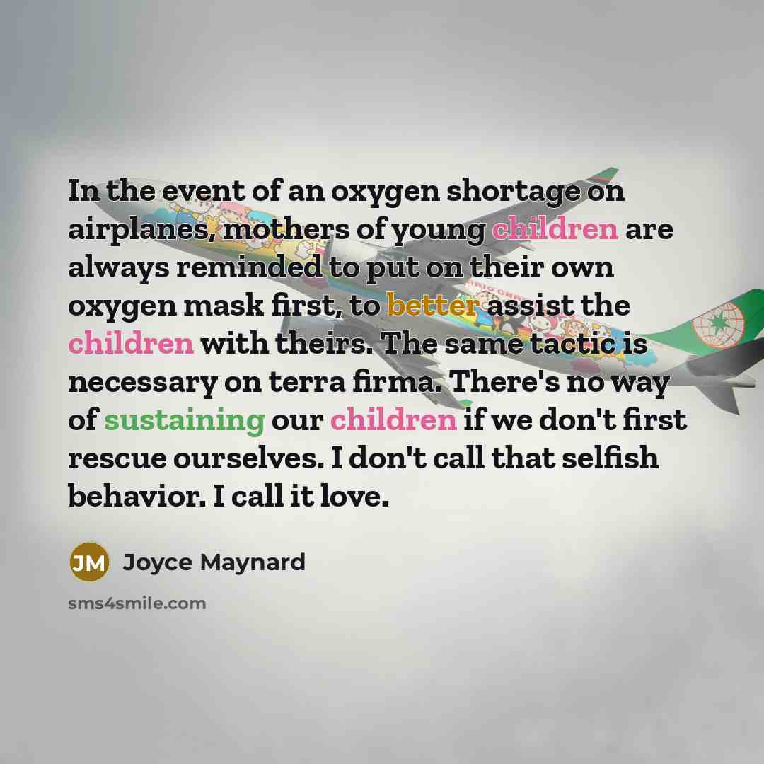 “In the event of an oxygen shortage on airplanes, mothers of young children are always reminded to put on their own oxygen mask first, to better assist the children with theirs. The same tactic is necessary on terra firma. There's no way of sustaining our children if we don't first rescue…” quote by Joyce Maynard