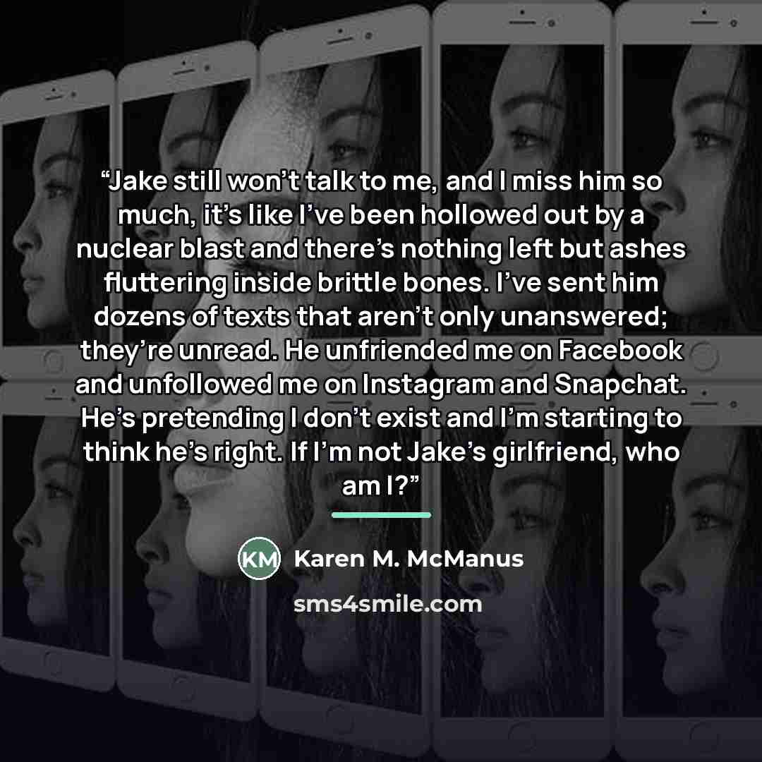 “Jake still won’t talk to me, and I miss him so much, it’s like I’ve been hollowed out by a nuclear blast and there’s nothing left but ashes fluttering inside brittle bones. I’ve sent him dozens of texts that aren’t only unanswered; they’re unread. He unfriended me on Facebook and unfollowed me on…” quote by Karen M. McManus