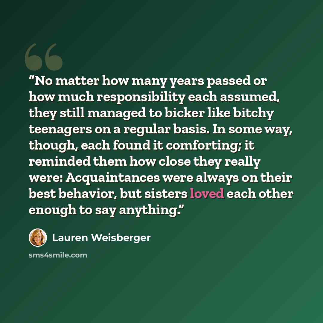 “No matter how many years passed or how much responsibility each assumed, they still managed to bicker like bitchy teenagers on a regular basis. In some way, though, each found it comforting; it reminded them how close they really were: Acquaintances were always on their best behavior, but sisters…” quote by Lauren Weisberger